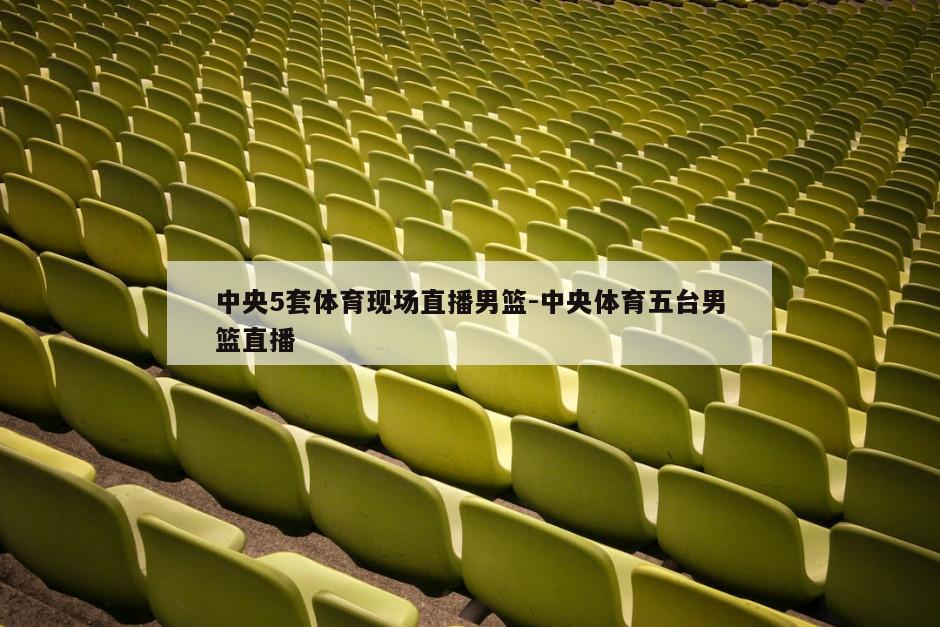 中央5套体育现场直播男篮-中央体育五台男篮直播