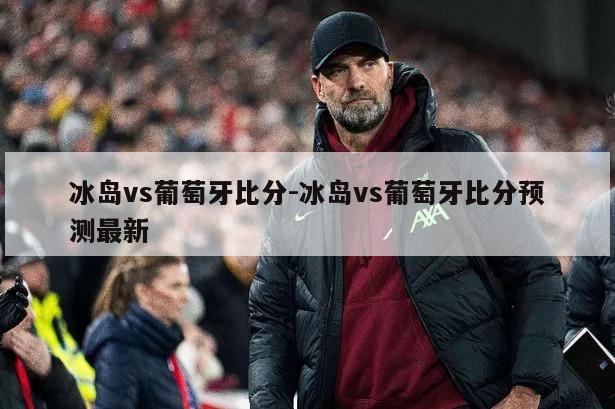 冰岛vs葡萄牙比分-冰岛vs葡萄牙比分预测最新