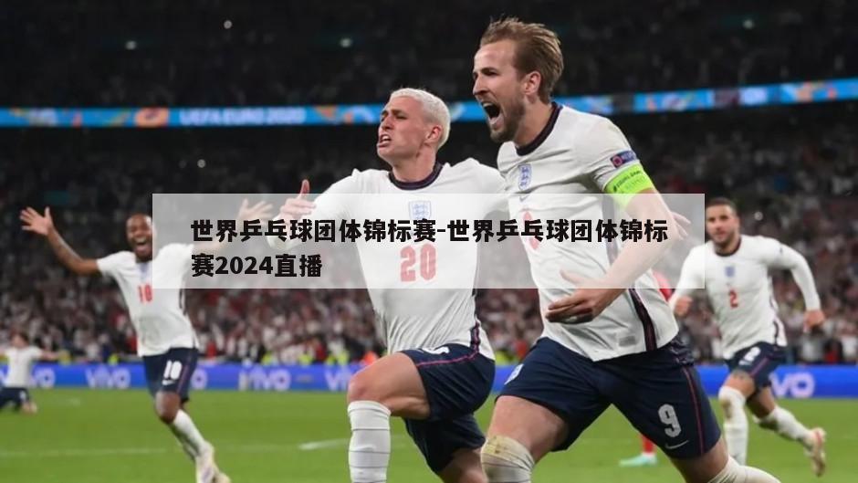 世界乒乓球团体锦标赛-世界乒乓球团体锦标赛2024直播