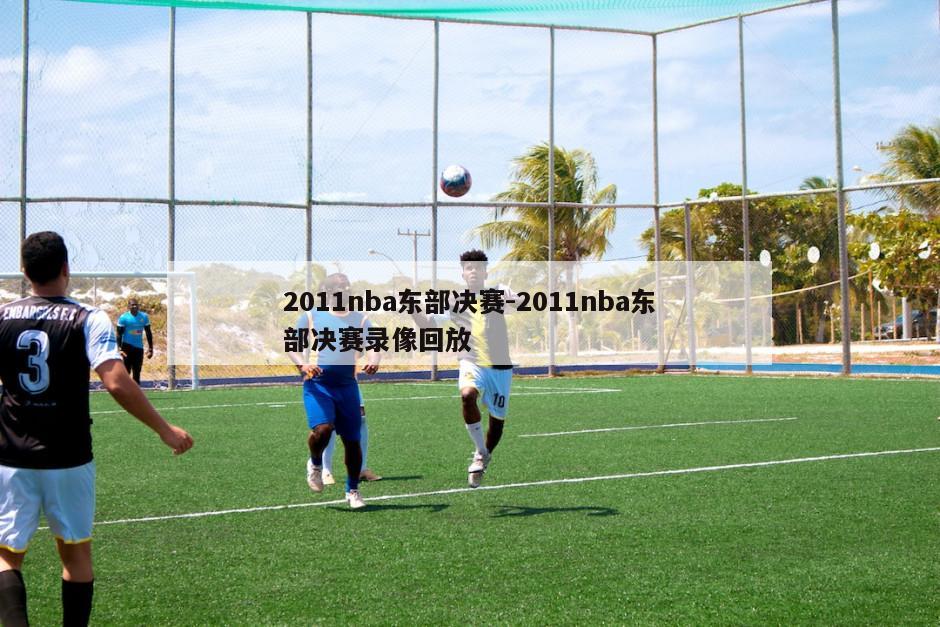 2011nba东部决赛-2011nba东部决赛录像回放