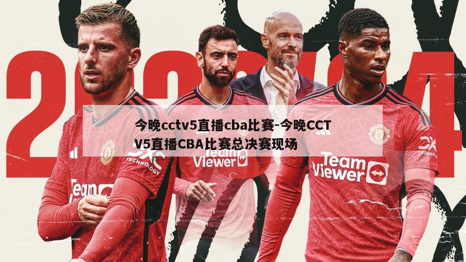 今晚cctv5直播cba比赛-今晚CCTV5直播CBA比赛总决赛现场